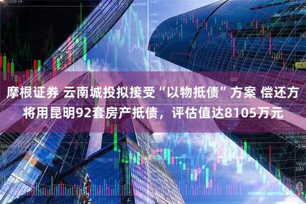 摩根证券 云南城投拟接受“以物抵债”方案 偿还方将用昆明92套房产抵债，评估值达8105万元
