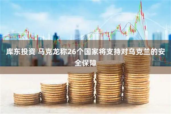 库东投资 马克龙称26个国家将支持对乌克兰的安全保障