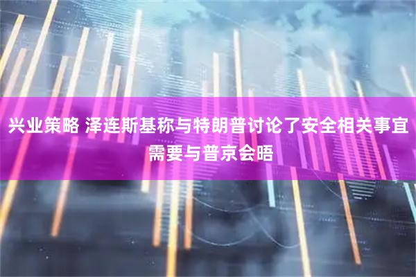 兴业策略 泽连斯基称与特朗普讨论了安全相关事宜 需要与普京会晤