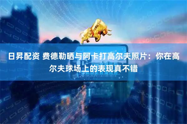 日昇配资 费德勒晒与阿卡打高尔夫照片：你在高尔夫球场上的表现真不错