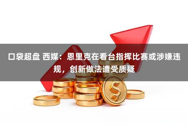 口袋超盘 西媒：恩里克在看台指挥比赛或涉嫌违规，创新做法遭受质疑