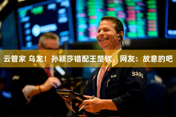 云管家 乌龙！孙颖莎错配王楚钦，网友：故意的吧