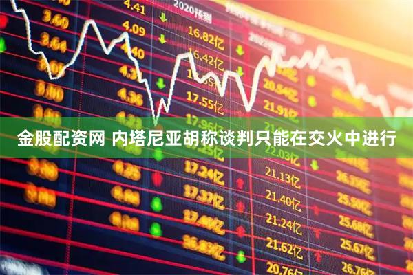 金股配资网 内塔尼亚胡称谈判只能在交火中进行