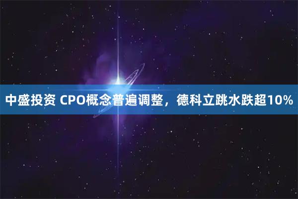 中盛投资 CPO概念普遍调整，德科立跳水跌超10%