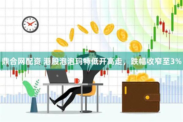 鼎合网配资 港股泡泡玛特低开高走，跌幅收窄至3%