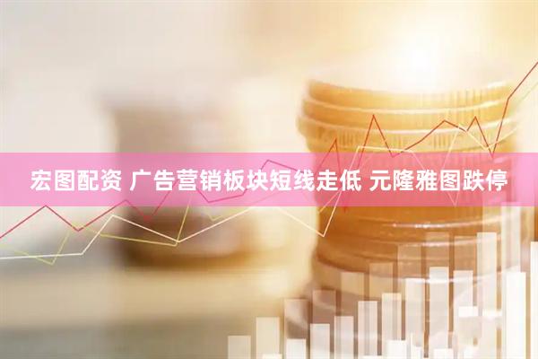 宏图配资 广告营销板块短线走低 元隆雅图跌停