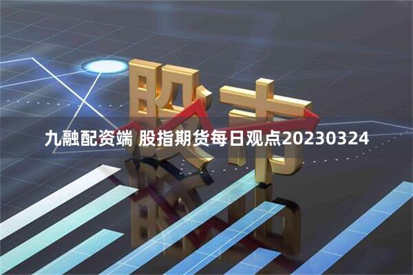 九融配资端 股指期货每日观点20230324