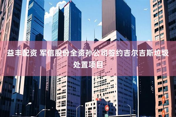益丰配资 军信股份全资孙公司签约吉尔吉斯垃圾处置项目