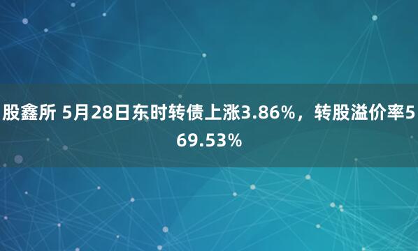 股鑫所 5月28日东时转债上涨3.86%，转股溢价率569.53%