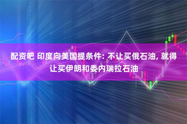 配资吧 印度向美国提条件: 不让买俄石油, 就得让买伊朗和委内瑞拉石油