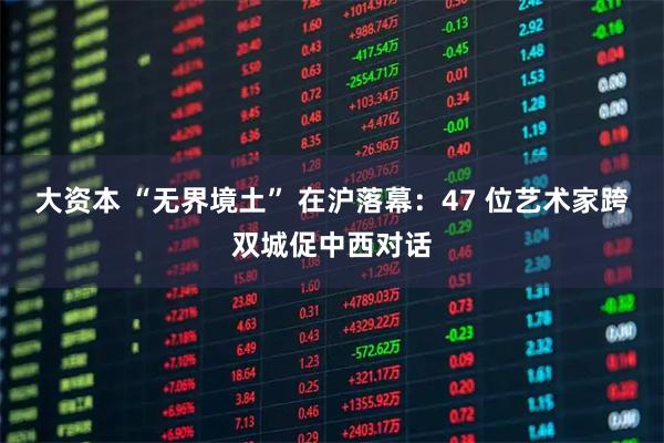 大资本 “无界境土” 在沪落幕：47 位艺术家跨双城促中西对话
