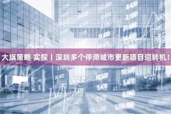 大旗策略 实探丨深圳多个停滞城市更新项目迎转机！