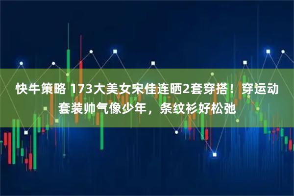 快牛策略 173大美女宋佳连晒2套穿搭！穿运动套装帅气像少年，条纹衫好松弛