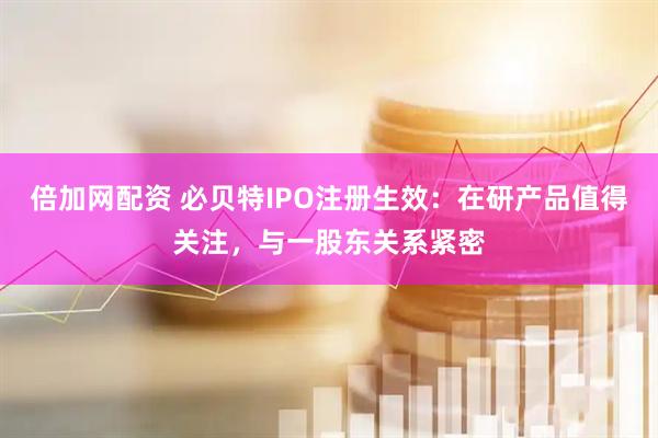 倍加网配资 必贝特IPO注册生效：在研产品值得关注，与一股东关系紧密