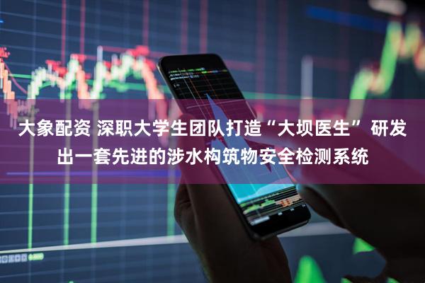 大象配资 深职大学生团队打造“大坝医生” 研发出一套先进的涉水构筑物安全检测系统