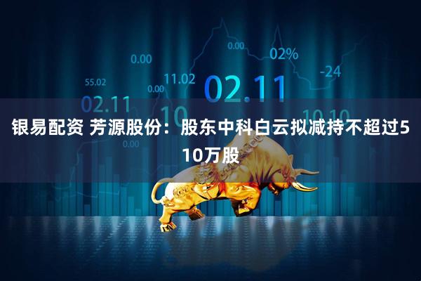 银易配资 芳源股份：股东中科白云拟减持不超过510万股