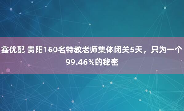 鑫优配 贵阳160名特教老师集体闭关5天，只为一个99.46%的秘密