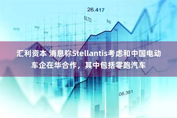 汇利资本 消息称Stellantis考虑和中国电动车企在华合作，其中包括零跑汽车