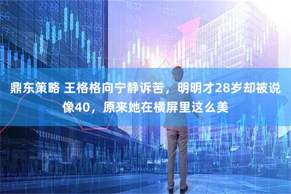 鼎东策略 王格格向宁静诉苦，明明才28岁却被说像40，原来她在横屏里这么美