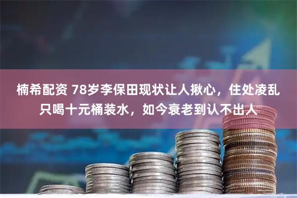 楠希配资 78岁李保田现状让人揪心，住处凌乱只喝十元桶装水，如今衰老到认不出人
